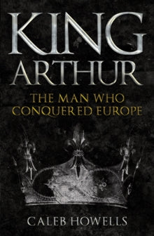 King Arthur: The Man Who Conquered Europe - Caleb Howells (Paperback) 15-05-2021 