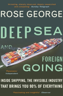 Deep Sea and Foreign Going: Inside Shipping, the Invisible Industry that Brings You 90% of Everything - Rose George (Y) (Paperback) 03-07-2014 Winner of Travelling Scholarships Award 2011 (UK). Long-listed for Mountbatten Maritime Award 2013 (UK).