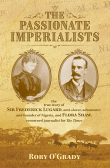 The Passionate Imperialists: the true story of Sir Frederick Lugard, anti-slaver, adventurer and founder of Nigeria, and Flora Shaw, renowned journalist for 'The Times' - Rory O'Grady (Hardback) 15-11-2018 